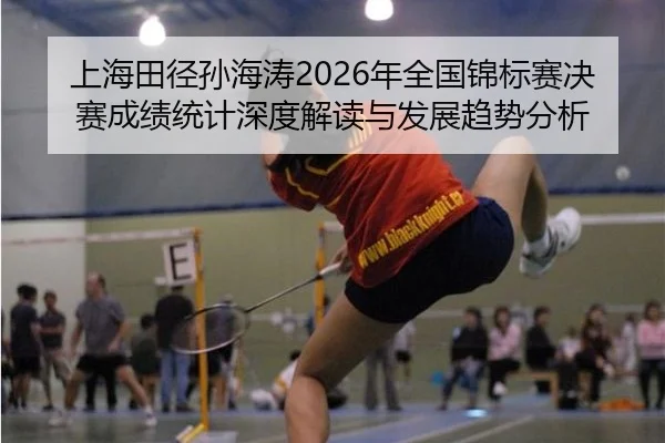 上海田径孙海涛2026年全国锦标赛决赛成绩统计深度解读与发展趋势分析